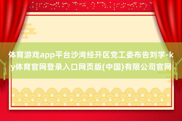 体育游戏app平台沙湾经开区党工委布告刘学-ky体育官网登录入口网页版(中国)有限公司官网