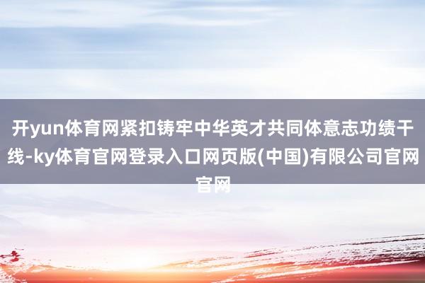 开yun体育网紧扣铸牢中华英才共同体意志功绩干线-ky体育官网登录入口网页版(中国)有限公司官网