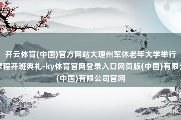 开云体育(中国)官方网站大理州军休老年大学举行第一期课程开班典礼-ky体育官网登录入口网页版(中国)有限公司官网