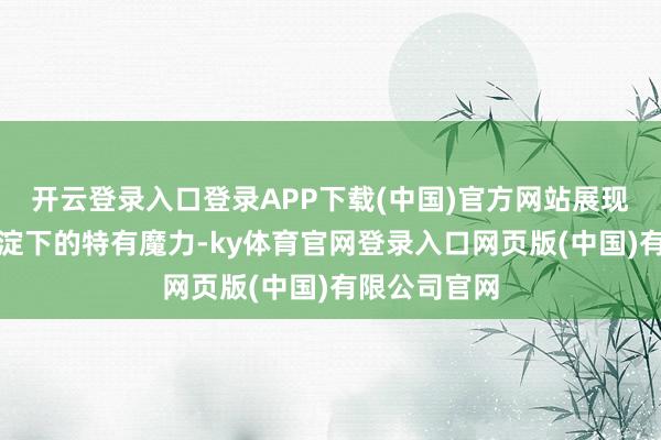 开云登录入口登录APP下载(中国)官方网站展现了岁月千里淀下的特有魔力-ky体育官网登录入口网页版(中国)有限公司官网