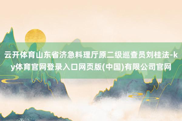 云开体育山东省济急料理厅原二级巡查员刘桂法-ky体育官网登录入口网页版(中国)有限公司官网