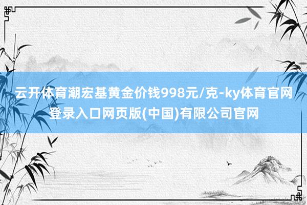 云开体育潮宏基黄金价钱998元/克-ky体育官网登录入口网页版(中国)有限公司官网