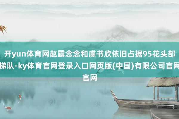 开yun体育网赵露念念和虞书欣依旧占据95花头部梯队-ky体育官网登录入口网页版(中国)有限公司官网