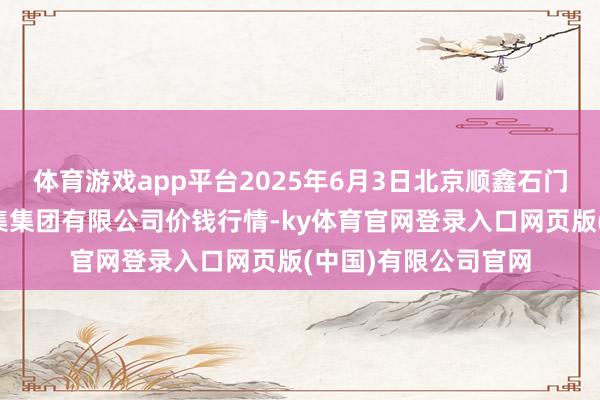 体育游戏app平台2025年6月3日北京顺鑫石门海外农居品批发市集集团有限公司价钱行情-ky体育官网登录入口网页版(中国)有限公司官网