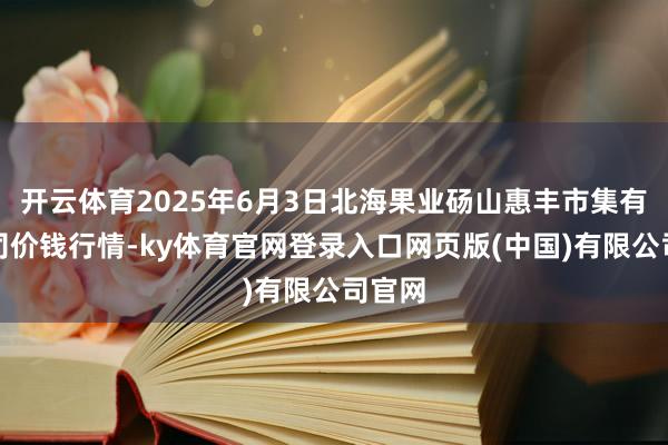 开云体育2025年6月3日北海果业砀山惠丰市集有限公司价钱行情-ky体育官网登录入口网页版(中国)有限公司官网