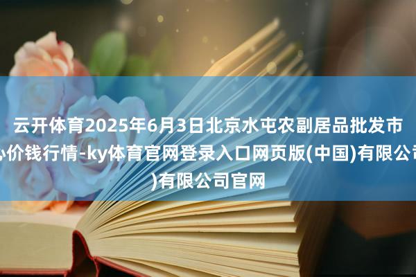 云开体育2025年6月3日北京水屯农副居品批发市集合心价钱行情-ky体育官网登录入口网页版(中国)有限公司官网