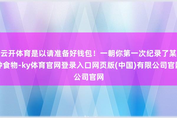 云开体育是以请准备好钱包！一朝你第一次纪录了某种食物-ky体育官网登录入口网页版(中国)有限公司官网