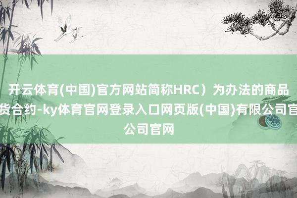 开云体育(中国)官方网站简称HRC）为办法的商品期货合约-ky体育官网登录入口网页版(中国)有限公司官网