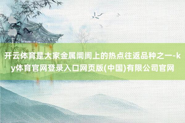 开云体育是大家金属阛阓上的热点往返品种之一-ky体育官网登录入口网页版(中国)有限公司官网
