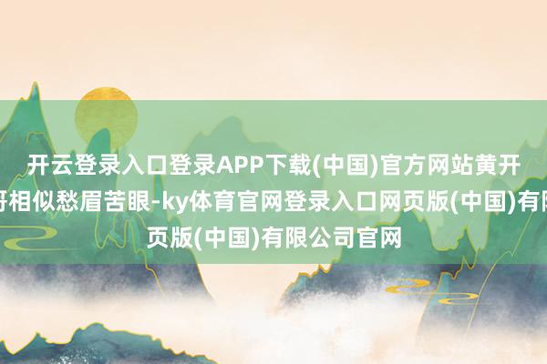 开云登录入口登录APP下载(中国)官方网站黄开湘发现表哥相似愁眉苦眼-ky体育官网登录入口网页版(中国)有限公司官网