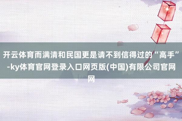 开云体育而满清和民国更是请不到信得过的“高手”-ky体育官网登录入口网页版(中国)有限公司官网