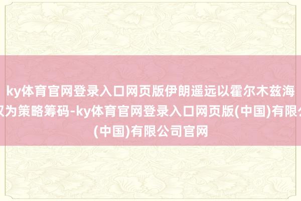 ky体育官网登录入口网页版伊朗遥远以霍尔木兹海峡示寂权为策略筹码-ky体育官网登录入口网页版(中国)有限公司官网