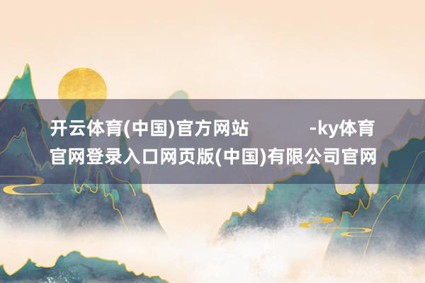 开云体育(中国)官方网站 -ky体育官网登录入口网页版(中国)有限公司官网