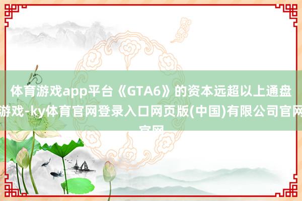 体育游戏app平台《GTA6》的资本远超以上通盘游戏-ky体育官网登录入口网页版(中国)有限公司官网
