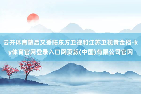 云开体育随后又登陆东方卫视和江苏卫视黄金档-ky体育官网登录入口网页版(中国)有限公司官网
