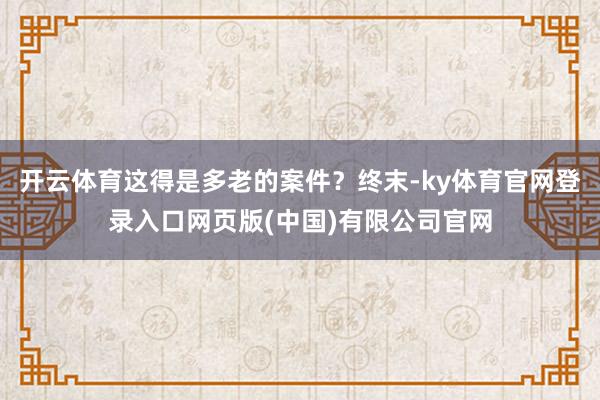 开云体育这得是多老的案件?终末-ky体育官网登录入口网页版(中国)有限公司官网