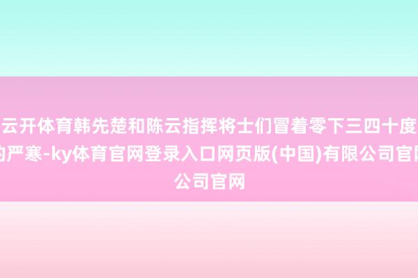 云开体育韩先楚和陈云指挥将士们冒着零下三四十度的严寒-ky体育官网登录入口网页版(中国)有限公司官网