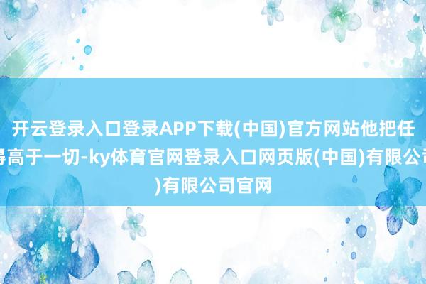 开云登录入口登录APP下载(中国)官方网站他把任务看得高于一切-ky体育官网登录入口网页版(中国)有限公司官网