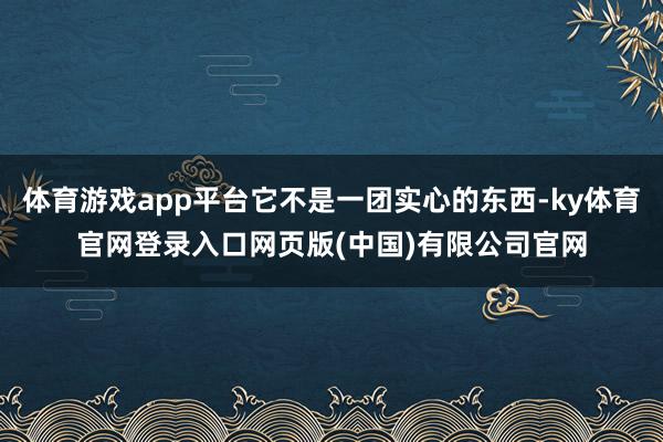 体育游戏app平台它不是一团实心的东西-ky体育官网登录入口网页版(中国)有限公司官网