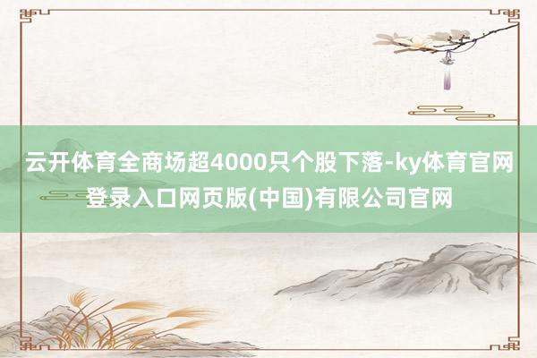 云开体育全商场超4000只个股下落-ky体育官网登录入口网页版(中国)有限公司官网