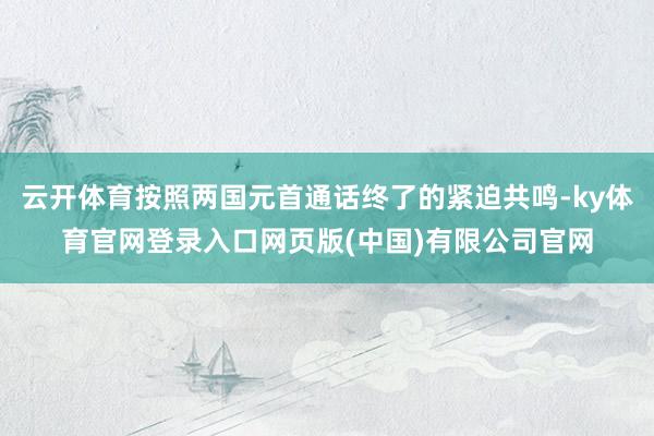 云开体育按照两国元首通话终了的紧迫共鸣-ky体育官网登录入口网页版(中国)有限公司官网