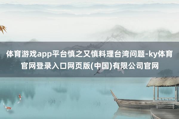 体育游戏app平台慎之又慎料理台湾问题-ky体育官网登录入口网页版(中国)有限公司官网