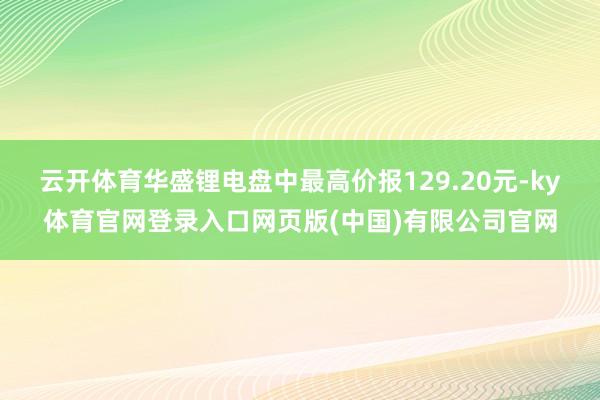 云开体育华盛锂电盘中最高价报129.20元-ky体育官网登录入口网页版(中国)有限公司官网