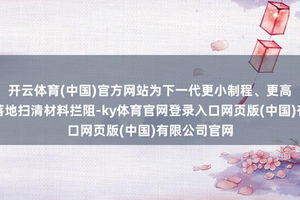 开云体育(中国)官方网站为下一代更小制程、更高性能的芯片落地扫清材料拦阻-ky体育官网登录入口网页版(中国)有限公司官网