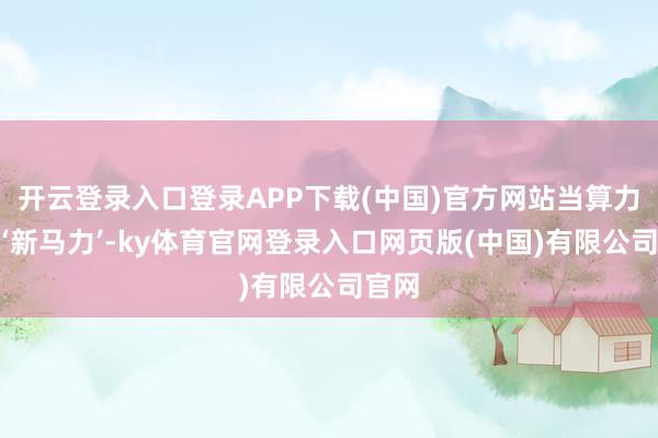 开云登录入口登录APP下载(中国)官方网站当算力成为‘新马力’-ky体育官网登录入口网页版(中国)有限公司官网