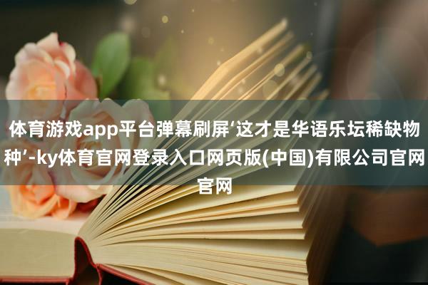 体育游戏app平台弹幕刷屏‘这才是华语乐坛稀缺物种’-ky体育官网登录入口网页版(中国)有限公司官网