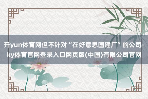 开yun体育网但不针对“在好意思国建厂”的公司-ky体育官网登录入口网页版(中国)有限公司官网