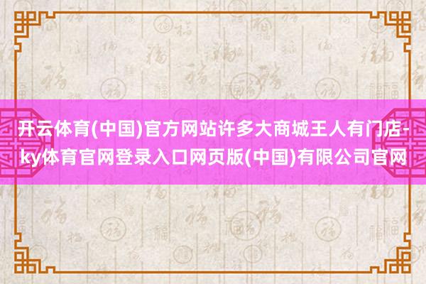 开云体育(中国)官方网站许多大商城王人有门店-ky体育官网登录入口网页版(中国)有限公司官网