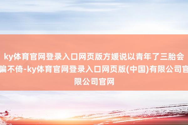 ky体育官网登录入口网页版方媛说以青年了三胎会不偏不倚-ky体育官网登录入口网页版(中国)有限公司官网