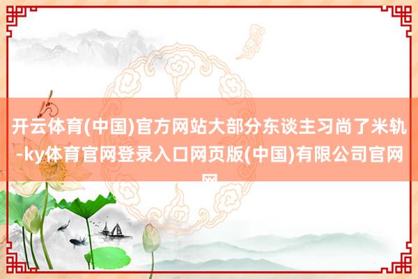 开云体育(中国)官方网站大部分东谈主习尚了米轨-ky体育官网登录入口网页版(中国)有限公司官网