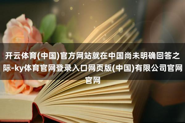 开云体育(中国)官方网站就在中国尚未明确回答之际-ky体育官网登录入口网页版(中国)有限公司官网
