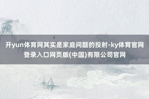 开yun体育网其实是家庭问题的投射-ky体育官网登录入口网页版(中国)有限公司官网