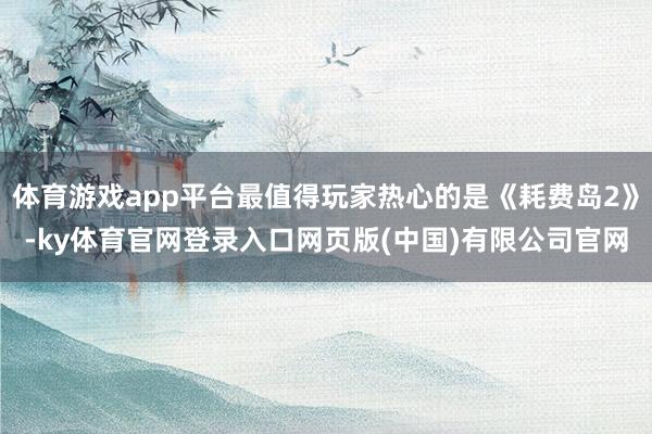 体育游戏app平台最值得玩家热心的是《耗费岛2》-ky体育官网登录入口网页版(中国)有限公司官网