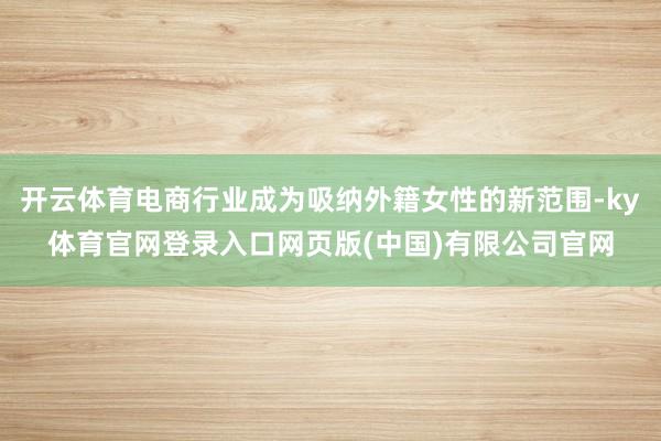 开云体育电商行业成为吸纳外籍女性的新范围-ky体育官网登录入口网页版(中国)有限公司官网