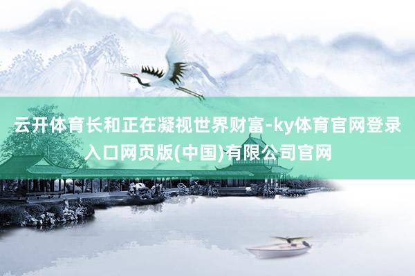 云开体育长和正在凝视世界财富-ky体育官网登录入口网页版(中国)有限公司官网