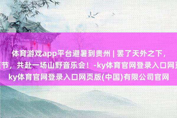 体育游戏app平台避暑到贵州 | 罢了天外之下，贵州“村舞”暨晴隆火炬节，共赴一场山野音乐会！-ky体育官网登录入口网页版(中国)有限公司官网