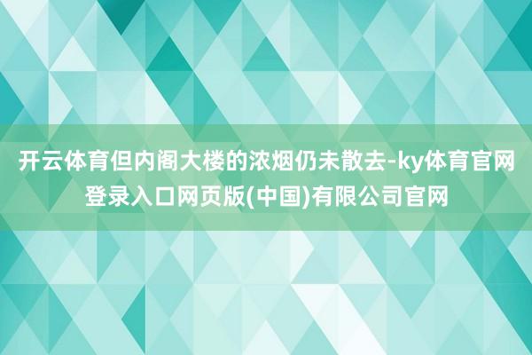 开云体育但内阁大楼的浓烟仍未散去-ky体育官网登录入口网页版(中国)有限公司官网