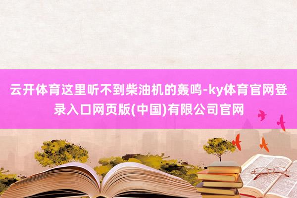 云开体育这里听不到柴油机的轰鸣-ky体育官网登录入口网页版(中国)有限公司官网