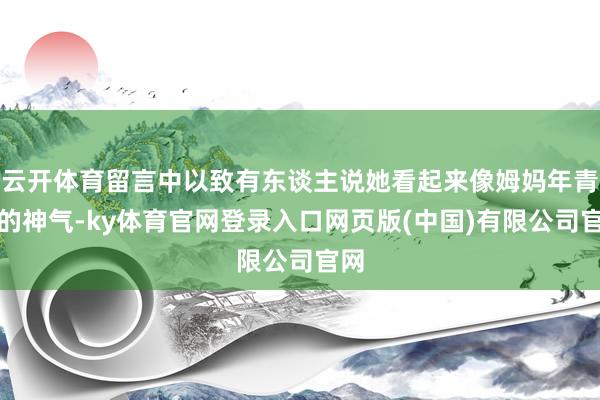 云开体育留言中以致有东谈主说她看起来像姆妈年青时的神气-ky体育官网登录入口网页版(中国)有限公司官网