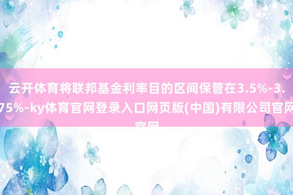 云开体育将联邦基金利率目的区间保管在3.5%-3.75%-ky体育官网登录入口网页版(中国)有限公司官网