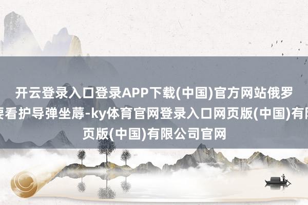 开云登录入口登录APP下载(中国)官方网站俄罗斯不仅大要看护导弹坐蓐-ky体育官网登录入口网页版(中国)有限公司官网