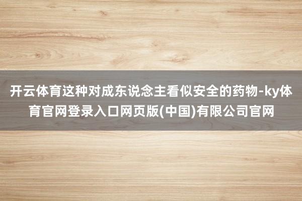 开云体育这种对成东说念主看似安全的药物-ky体育官网登录入口网页版(中国)有限公司官网