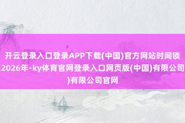 开云登录入口登录APP下载(中国)官方网站时间锁定在2026年-ky体育官网登录入口网页版(中国)有限公司官网
