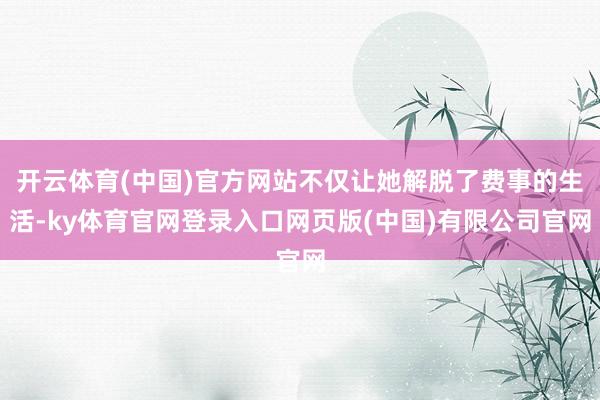 开云体育(中国)官方网站不仅让她解脱了费事的生活-ky体育官网登录入口网页版(中国)有限公司官网