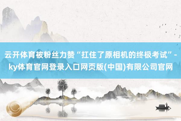 云开体育被粉丝力赞“扛住了原相机的终极考试”-ky体育官网登录入口网页版(中国)有限公司官网