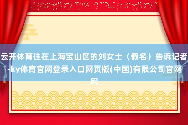云开体育住在上海宝山区的刘女士（假名）告诉记者-ky体育官网登录入口网页版(中国)有限公司官网